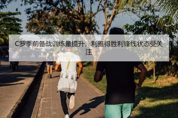 C罗季前备战训练量提升，利雅得胜利锋线状态受关注