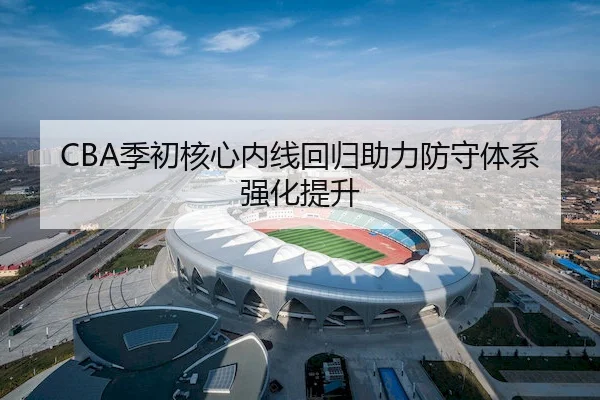 CBA季初核心内线回归助力防守体系强化提升